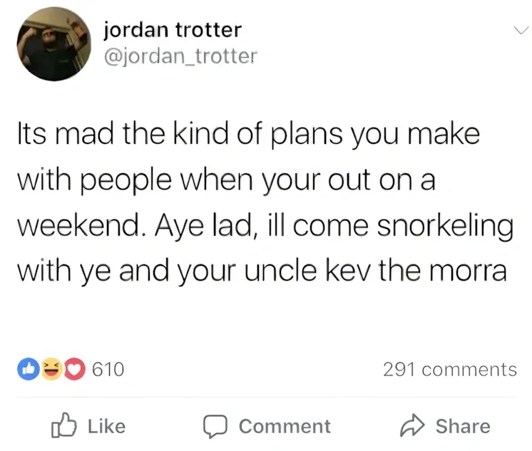 jordan trotter @jordan_trotter Facebook post - Its mad the kind of plans you make with people when your out on a weekend. Aye lad, ill come snorkeling with ye and your uncle kev the morra.