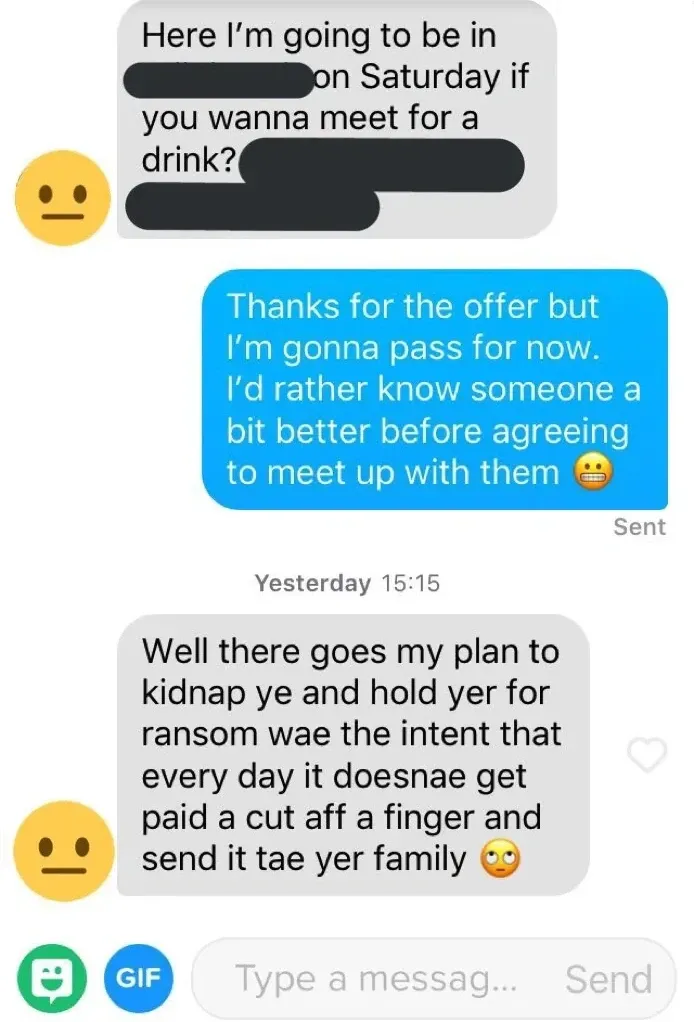 Dating app message screenshot - Someone asks "Here I'm going to be in [redacted] on Saturday if you wanna meet for a drink?" Reply: "Thanks for the offer but I'm gonna pass for now. I'd rather know someone a bit better before agreeing to meet up with them". Response next day: "Well there goes my plan to kidnap ye and hold yer for ransom wae the intent that every day it doesnae get paid a cut aff a finger and send it tae yer family"