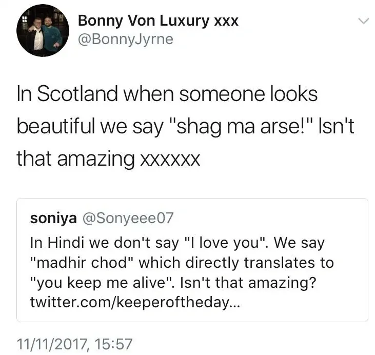 Bonny Von Luxury xxx @BonnyJyrne quote tweet (11/11/2017) - In Scotland when someone looks beautiful we say "shag ma arse!" Isn't that amazing xxxxxx. Quoting soniya @Sonyeee07 - In Hindi we don't say "I love you". We say "madhir chod" which directly translates to "you keep me alive". Isn't that amazing?
