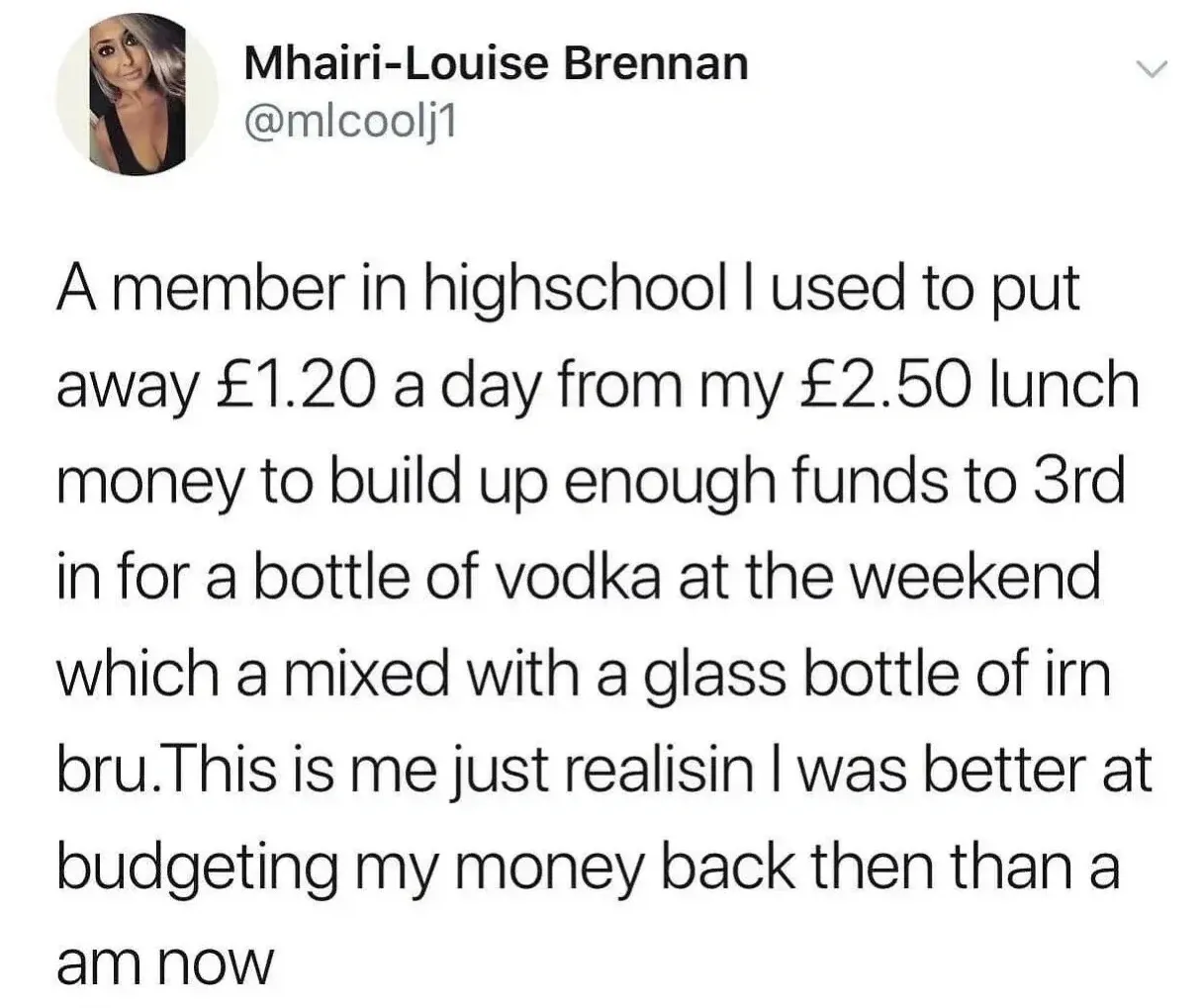 Mhairi-Louise Brennan @mlcoolj1 tweet - A member in highschool I used to put away 1.20 pounds a day from my 2.50 pounds lunch money to build up enough funds to 3rd in for a bottle of vodka at the weekend which a mixed with a glass bottle of irn bru. This is me just realisin I was better at budgeting my money back then than a am now