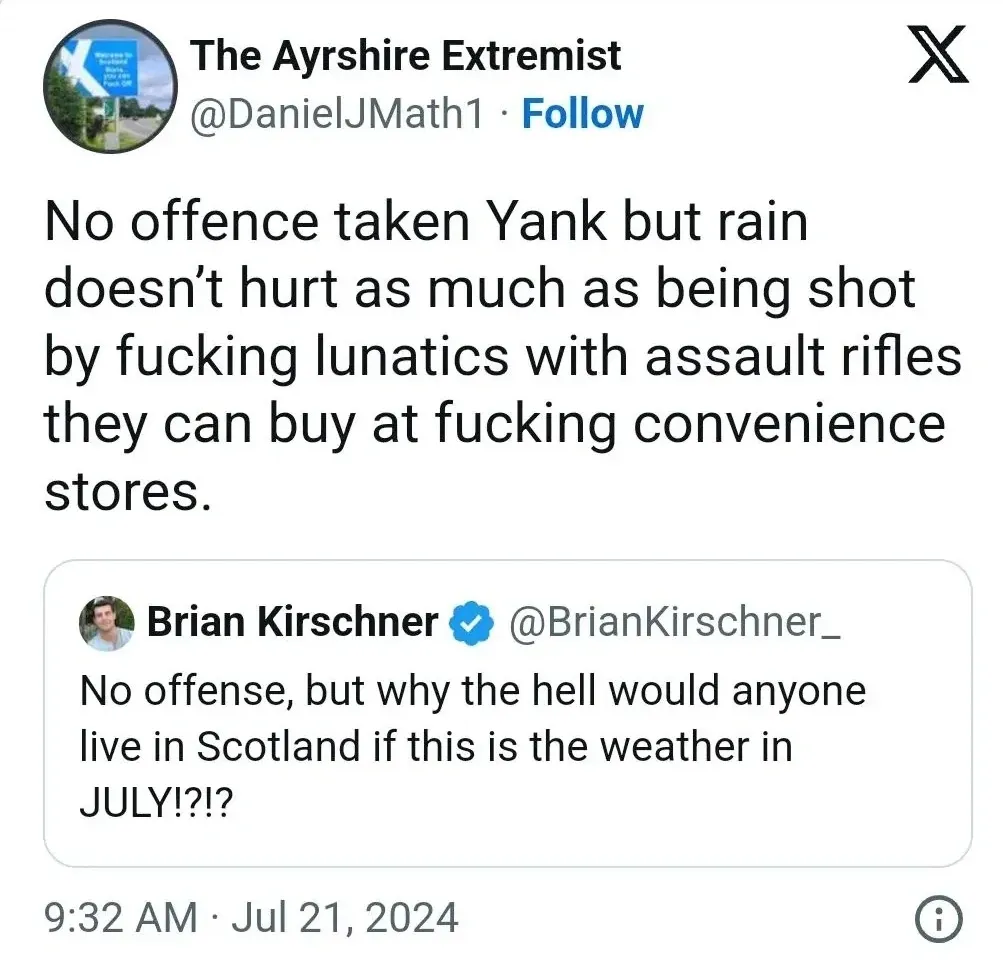 The Ayrshire Extremist @DanielJMath1 quote tweet (Jul 21, 2024) - No offence taken Yank but rain doesn't hurt as much as being shot by fucking lunatics with assault rifles they can buy at fucking convenience stores. Quoting Brian Kirschner @BrianKirschner_ - No offense, but why the hell would anyone live in Scotland if this is the weather in JULY!?!?