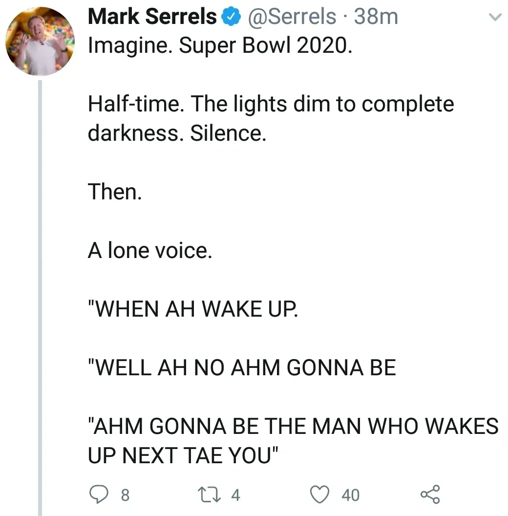 Mark Serrels @Serrels tweet - Imagine. Super Bowl 2020. Half-time. The lights dim to complete darkness. Silence. Then. A lone voice. "WHEN AH WAKE UP. "WELL AH NO AHM GONNA BE "AHM GONNA BE THE MAN WHO WAKES UP NEXT TAE YOU".