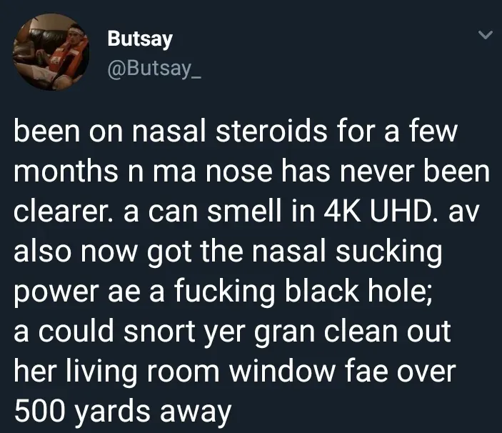 Butsay @Butsay_ tweet - been on nasal steroids for a few months n ma nose has never been clearer. a can smell in 4K UHD. av also now got the nasal sucking power ae a fucking black hole; a could snort yer gran clean out her living room window fae over 500 yards away