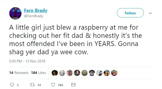 Fern Brady @FernBrady tweet (13 Nov 2018) - A little girl just blew a raspberry at me for checking out her fit dad & honestly it's the most offended I've been in YEARS. Gonna shag yer dad ya wee cow.
