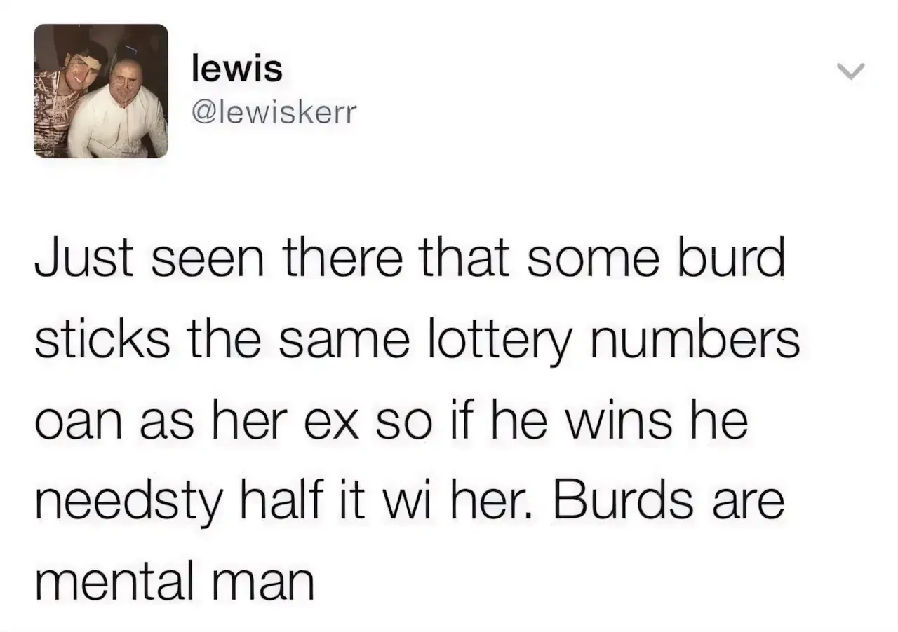 lewis @lewiskerr tweet - Just seen there that some burd sticks the same lottery numbers oan as her ex so if he wins he needsty half it wi her. Burds are mental man