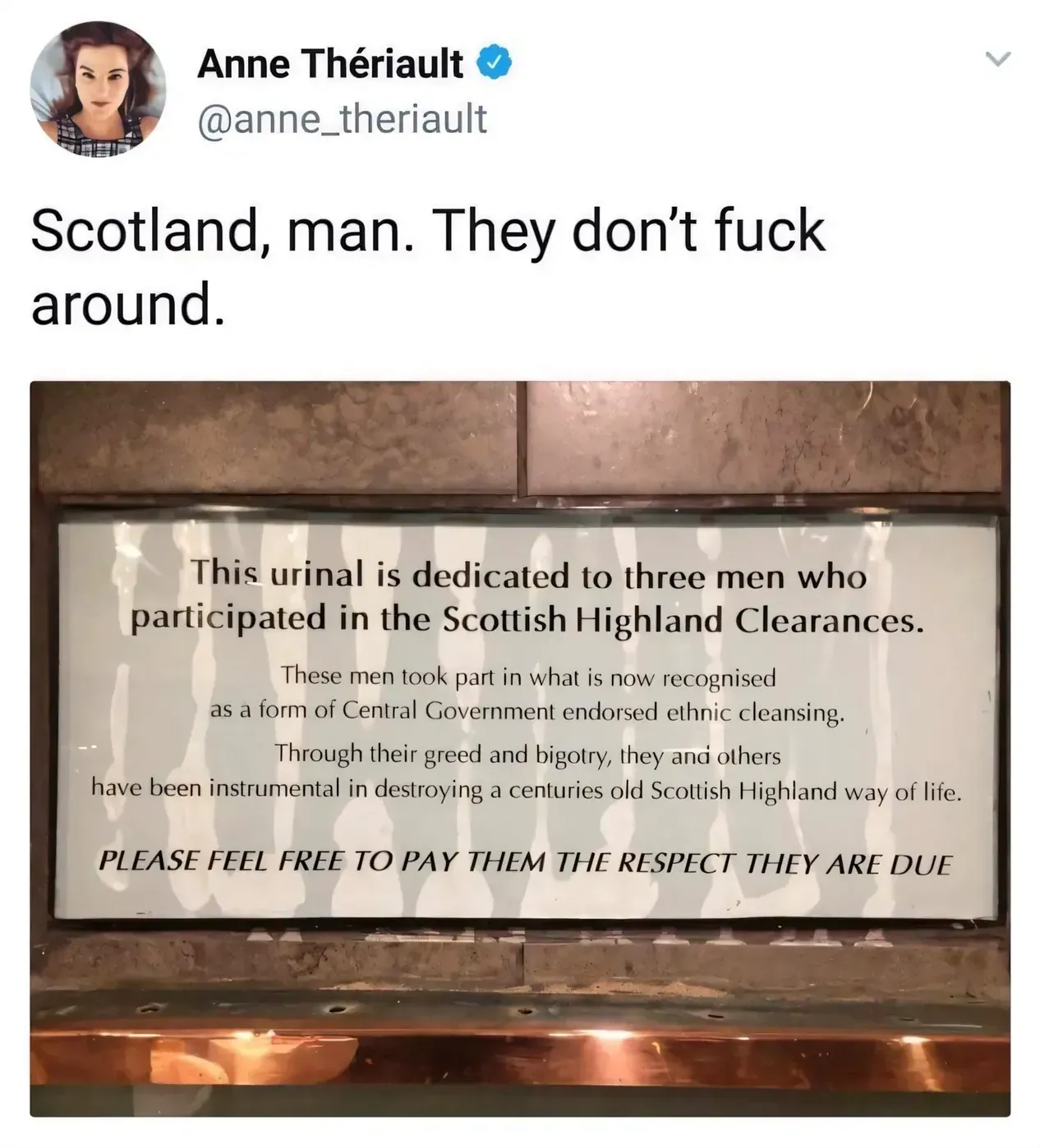 Anne Theriault @anne_theriault tweet - Scotland, man. They don't fuck around. Photo of a plaque above a urinal reading: This urinal is dedicated to three men who participated in the Scottish Highland Clearances. These men took part in what is now recognised as a form of Central Government endorsed ethnic cleansing. Through their greed and bigotry, they and others have been instrumental in destroying a centuries old Scottish Highland way of life. PLEASE FEEL FREE TO PAY THEM THE RESPECT THEY ARE DUE