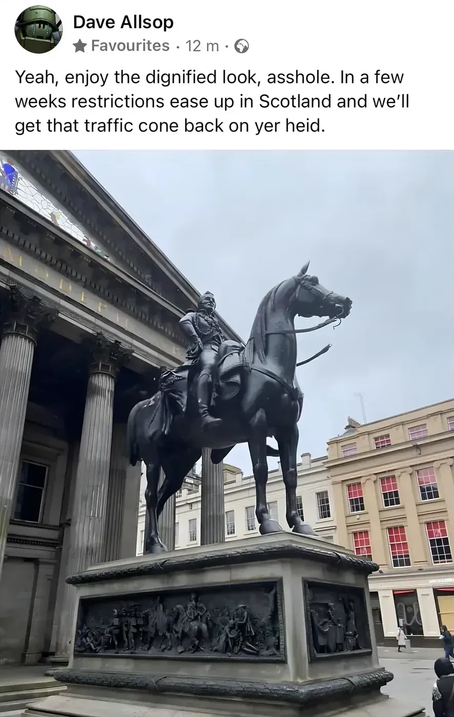 Dave Allsop Facebook post - Yeah, enjoy the dignified look, asshole. In a few weeks restrictions ease up in Scotland and we'll get that traffic cone back on yer heid. Photo of the Duke of Wellington statue outside Glasgow's Gallery of Modern Art, without its usual traffic cone on its head