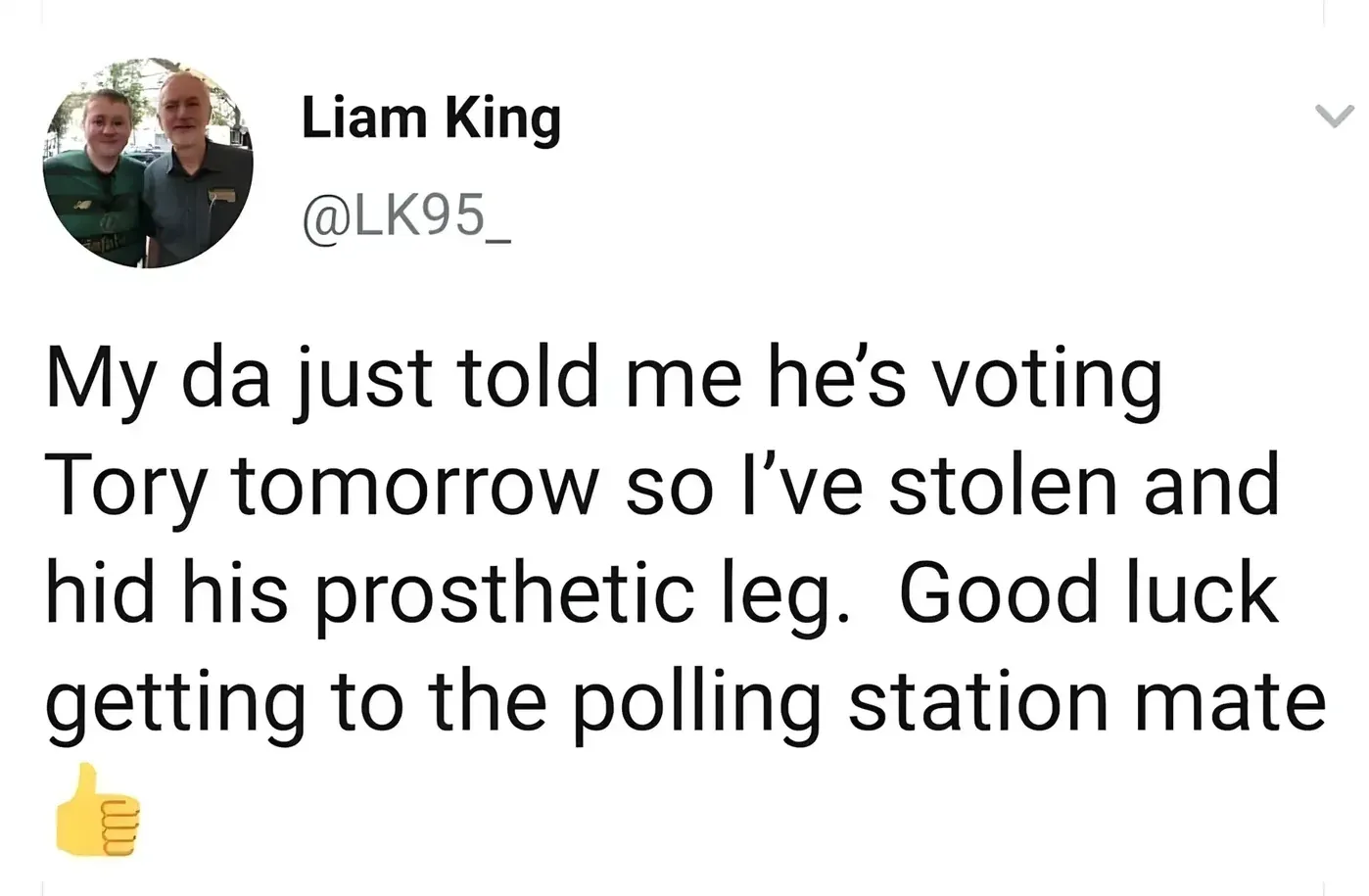 Liam King @LK95_ tweet - My da just told me he's voting Tory tomorrow so I've stolen and hid his prosthetic leg. Good luck getting to the polling station mate