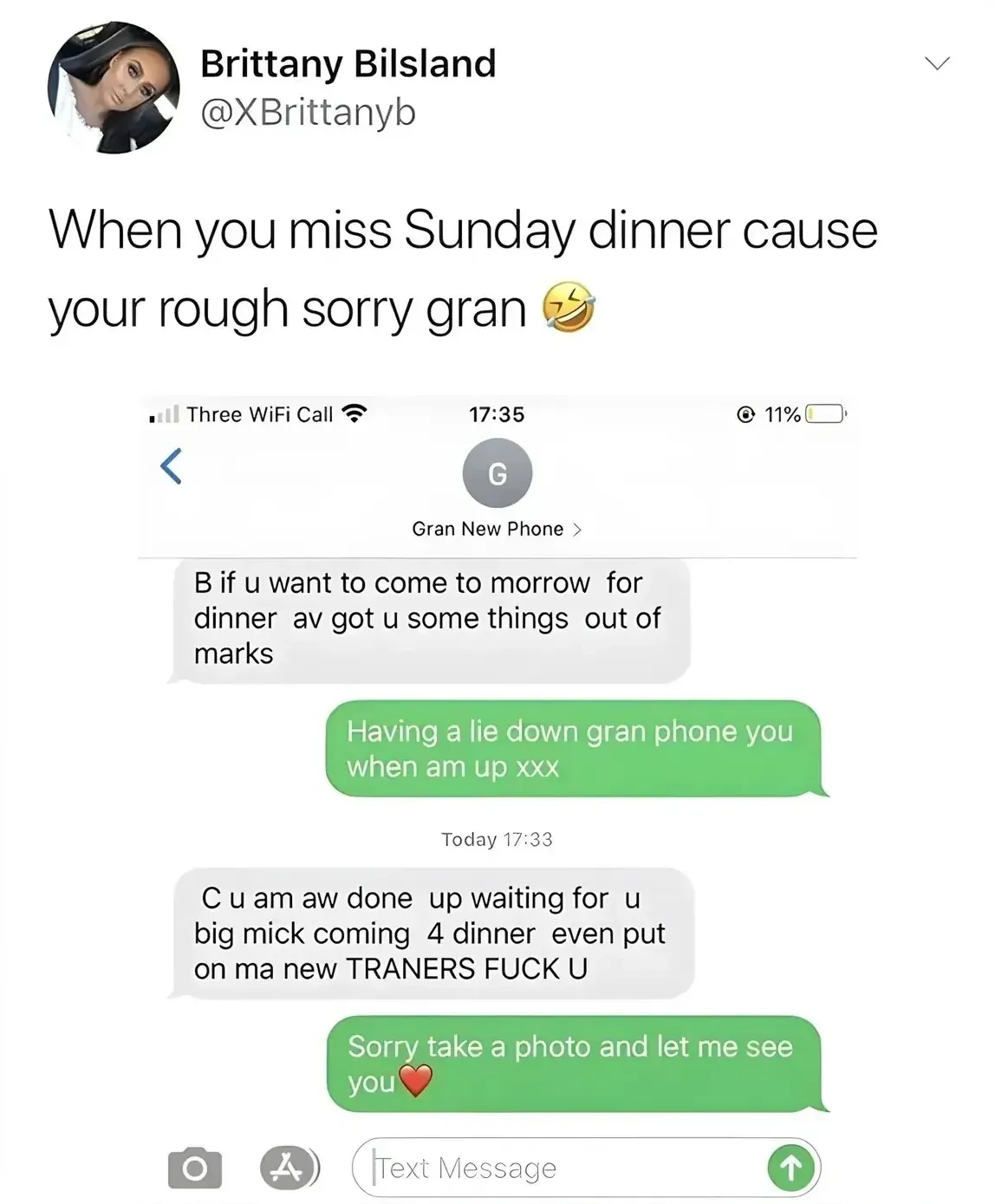 Brittany Bilsland @XBrittanyb tweet - When you miss Sunday dinner cause your rough sorry gran. Screenshot of iMessage with contact "Gran New Phone". Gran: "B if u want to come to morrow for dinner av got u some things out of marks". Reply: "Having a lie down gran phone you when am up xxx". Later, Gran: "C u am aw done up waiting for u big mick coming 4 dinner even put on ma new TRANERS Fuck U". Reply: "Sorry take a photo and let me see you"