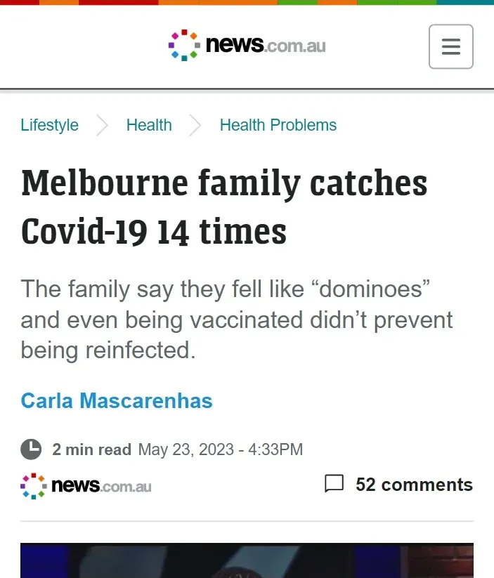 news.com.au article by Carla Mascarenhas (May 23 2023) - Melbourne family catches Covid-19 14 times. Family say they fell like dominoes and even being vaccinated didn't prevent being reinfected.