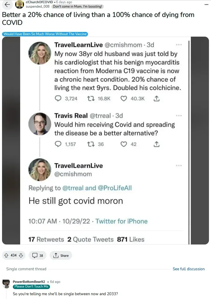 r/ChurchOfCOVID post - Better a 20% chance of living than a 100% chance of dying from COVID. TravelLearnLive @cmishmom tweet: 38yr old husband told by cardiologist his benign myocarditis from Moderna is now chronic heart condition, 20% chance of living next 9 years. Travis Real replies: Would him receiving Covid and spreading the disease be a better alternative? She replies: He still got covid moron.