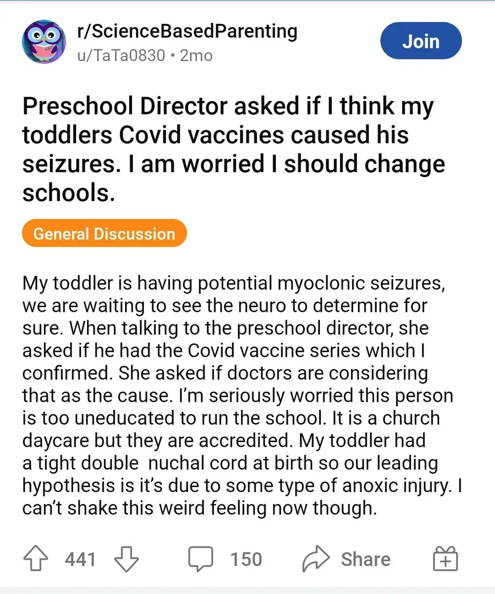 Reddit r/ScienceBasedParenting - Preschool Director asked if I think my toddlers Covid vaccines caused his seizures. I am worried I should change schools. Parent describes toddler having potential myoclonic seizures, angry that director asked if Covid vaccine could be the cause, considers the person too uneducated to run the school.