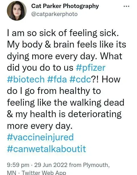 Cat Parker Photography @catparkerphoto tweet (Jun 29 2022, Plymouth MN) - I am so sick of feeling sick. My body and brain feels like its dying more every day. What did you do to us #pfizer #biotech #fda #cdc?! How do I go from healthy to feeling like the walking dead and my health is deteriorating more every day. #vaccineinjured #canwetalkaboutit