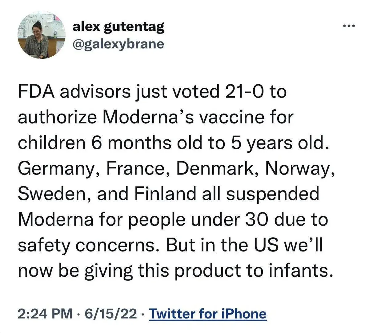 Tweet from @galexybrane - FDA advisors voted 21-0 to authorize Moderna for children 6 months to 5 years old while Germany, France, Denmark, Norway, Sweden and Finland all suspended Moderna for under 30s due to safety concerns (Jun 15 2022)