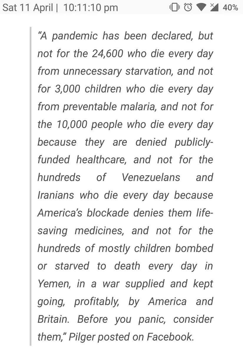John Pilger quote (Sat 11 April) - A pandemic has been declared not for the 24,600 who die daily from starvation, 3,000 children from malaria, 10,000 denied healthcare, Venezuelans and Iranians denied medicine by US blockade, or children bombed in Yemen